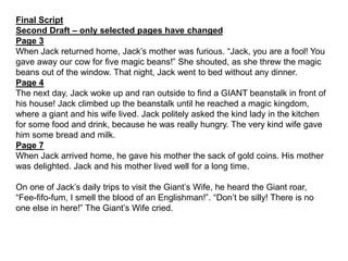 Final Script
Second Draft – only selected pages have changed
Page 3
When Jack returned home, Jack’s mother was furious. “Jack, you are a fool! You
gave away our cow for five magic beans!” She shouted, as she threw the magic
beans out of the window. That night, Jack went to bed without any dinner.
Page 4
The next day, Jack woke up and ran outside to find a GIANT beanstalk in front of
his house! Jack climbed up the beanstalk until he reached a magic kingdom,
where a giant and his wife lived. Jack politely asked the kind lady in the kitchen
for some food and drink, because he was really hungry. The very kind wife gave
him some bread and milk.
Page 7
When Jack arrived home, he gave his mother the sack of gold coins. His mother
was delighted. Jack and his mother lived well for a long time.
On one of Jack’s daily trips to visit the Giant’s Wife, he heard the Giant roar,
“Fee-fifo-fum, I smell the blood of an Englishman!”. “Don’t be silly! There is no
one else in here!” The Giant’s Wife cried.
 