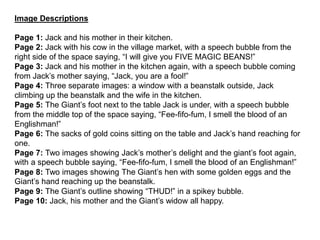 Image Descriptions
Page 1: Jack and his mother in their kitchen.
Page 2: Jack with his cow in the village market, with a speech bubble from the
right side of the space saying, “I will give you FIVE MAGIC BEANS!”
Page 3: Jack and his mother in the kitchen again, with a speech bubble coming
from Jack’s mother saying, “Jack, you are a fool!”
Page 4: Three separate images: a window with a beanstalk outside, Jack
climbing up the beanstalk and the wife in the kitchen.
Page 5: The Giant’s foot next to the table Jack is under, with a speech bubble
from the middle top of the space saying, “Fee-fifo-fum, I smell the blood of an
Englishman!”
Page 6: The sacks of gold coins sitting on the table and Jack’s hand reaching for
one.
Page 7: Two images showing Jack’s mother’s delight and the giant’s foot again,
with a speech bubble saying, “Fee-fifo-fum, I smell the blood of an Englishman!”
Page 8: Two images showing The Giant’s hen with some golden eggs and the
Giant’s hand reaching up the beanstalk.
Page 9: The Giant’s outline showing “THUD!” in a spikey bubble.
Page 10: Jack, his mother and the Giant’s widow all happy.
 