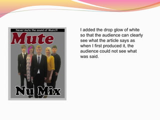 I added the drop glow of white
so that the audience can clearly
see what the article says as
when I first produced it, the
audience could not see what
was said.
 