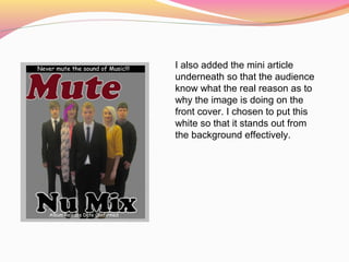 I also added the mini article
underneath so that the audience
know what the real reason as to
why the image is doing on the
front cover. I chosen to put this
white so that it stands out from
the background effectively.
 