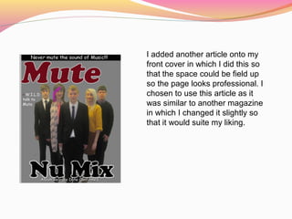 I added another article onto my
front cover in which I did this so
that the space could be field up
so the page looks professional. I
chosen to use this article as it
was similar to another magazine
in which I changed it slightly so
that it would suite my liking.
 