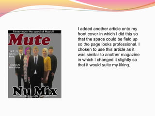 I added another article onto my
front cover in which I did this so
that the space could be field up
so the page looks professional. I
chosen to use this article as it
was similar to another magazine
in which I changed it slightly so
that it would suite my liking.
 