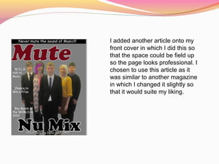 I added another article onto my
front cover in which I did this so
that the space could be field up
so the page looks professional. I
chosen to use this article as it
was similar to another magazine
in which I changed it slightly so
that it would suite my liking.
 