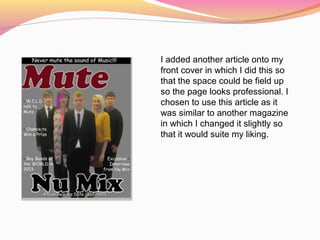 I added another article onto my
front cover in which I did this so
that the space could be field up
so the page looks professional. I
chosen to use this article as it
was similar to another magazine
in which I changed it slightly so
that it would suite my liking.
 