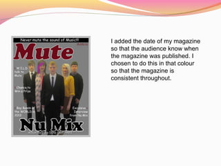 I added the date of my magazine
so that the audience know when
the magazine was published. I
chosen to do this in that colour
so that the magazine is
consistent throughout.
 