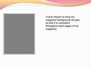I have chosen to have my
magazine background as grey
so that it is consistent
throughout each pages of my
magazine
 