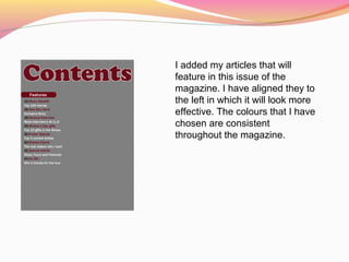 I added my articles that will
feature in this issue of the
magazine. I have aligned they to
the left in which it will look more
effective. The colours that I have
chosen are consistent
throughout the magazine.
 