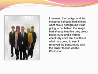 I removed the background the
image as I already had in mind
what colour background I was
going to put behind the image. I
had already tried the grey colour
background and it worked
effectively and I feel that this is
what I am going to use. I
removed the background with
the eraser tool on Adobe
Photoshop.
 