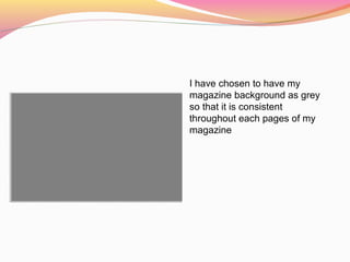 I have chosen to have my
magazine background as grey
so that it is consistent
throughout each pages of my
magazine
 