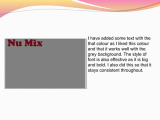 I have added some text with the
that colour as I liked this colour
and that it works well with the
grey background. The style of
font is also effective as it is big
and bold. I also did this so that it
stays consistent throughout.
 