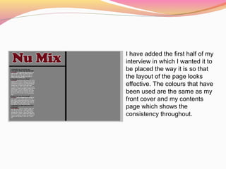 I have added the first half of my
interview in which I wanted it to
be placed the way it is so that
the layout of the page looks
effective. The colours that have
been used are the same as my
front cover and my contents
page which shows the
consistency throughout.
 