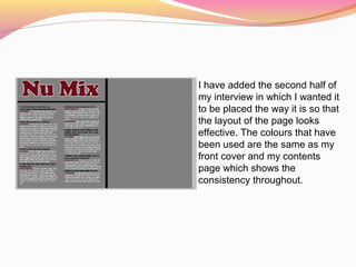 I have added the second half of
my interview in which I wanted it
to be placed the way it is so that
the layout of the page looks
effective. The colours that have
been used are the same as my
front cover and my contents
page which shows the
consistency throughout.
 