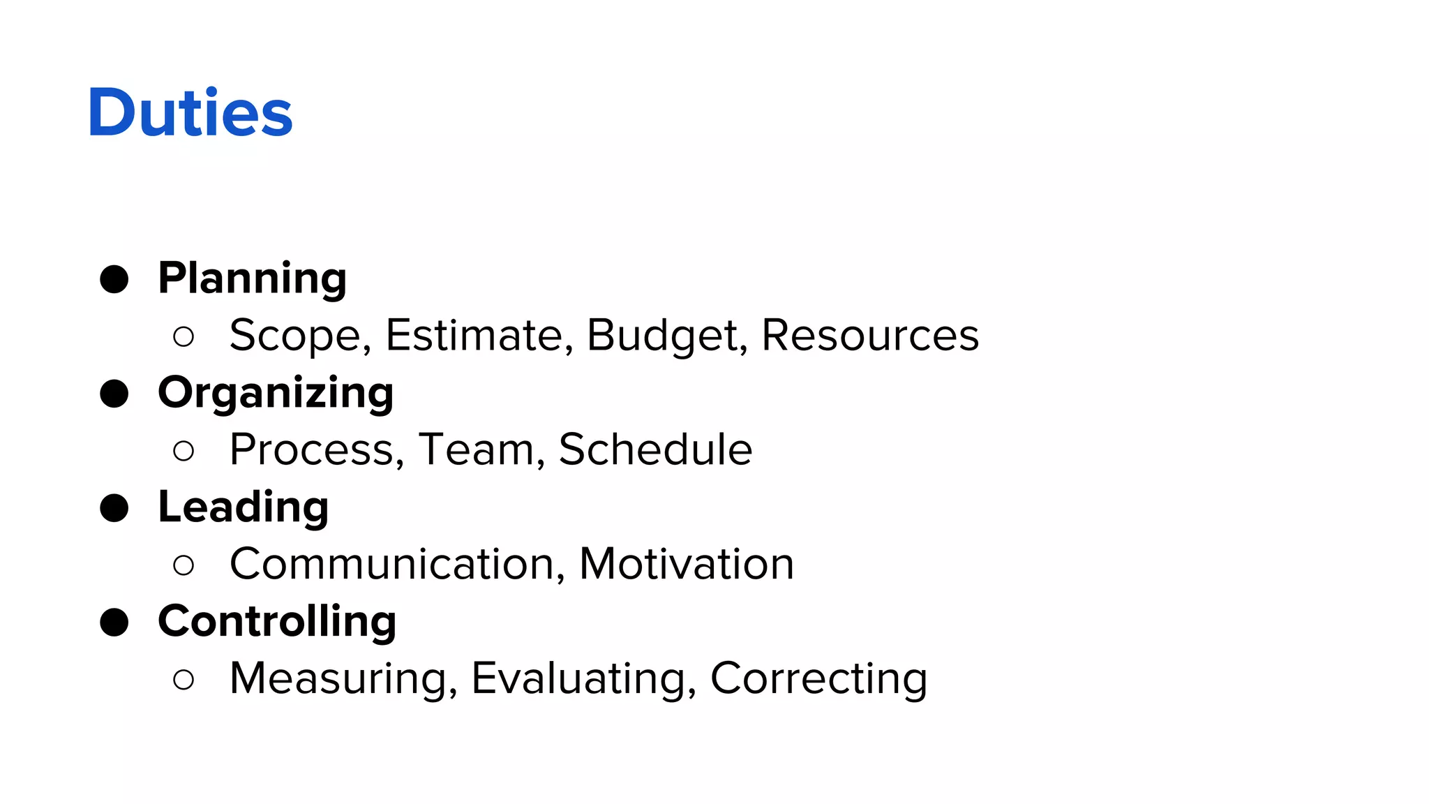 Duties
● Planning
○ Scope, Estimate, Budget, Resources
● Organizing
○ Process, Team, Schedule
● Leading
○ Communication, Motivation
● Controlling
○ Measuring, Evaluating, Correcting
 