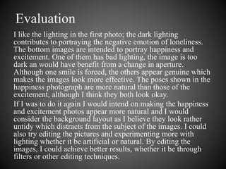 Evaluation 
I like the lighting in the first photo; the dark lighting 
contributes to portraying the negative emotion of loneliness. 
The bottom images are intended to portray happiness and 
excitement. One of them has bad lighting, the image is too 
dark an would have benefit from a change in aperture. 
Although one smile is forced, the others appear genuine which 
makes the images look more effective. The poses shown in the 
happiness photograph are more natural than those of the 
excitement, although I think they both look okay. 
If I was to do it again I would intend on making the happiness 
and excitement photos appear more natural and I would 
consider the background layout as I believe they look rather 
untidy which distracts from the subject of the images. I could 
also try editing the pictures and experimenting more with 
lighting whether it be artificial or natural. By editing the 
images, I could achieve better results, whether it be through 
filters or other editing techniques. 
 