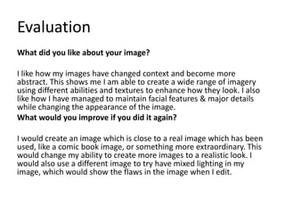 Evaluation 
What did you like about your image? 
I like how my images have changed context and become more 
abstract. This shows me I am able to create a wide range of imagery 
using different abilities and textures to enhance how they look. I also 
like how I have managed to maintain facial features & major details 
while changing the appearance of the image. 
What would you improve if you did it again? 
I would create an image which is close to a real image which has been 
used, like a comic book image, or something more extraordinary. This 
would change my ability to create more images to a realistic look. I 
would also use a different image to try have mixed lighting in my 
image, which would show the flaws in the image when I edit. 
 