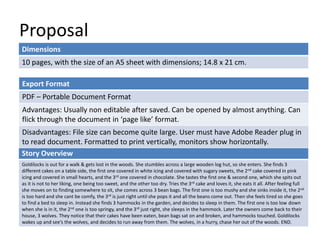 Proposal 
Dimensions 
10 pages, with the size of an A5 sheet with dimensions; 14.8 x 21 cm. 
Export Format 
PDF – Portable Document Format 
Advantages: Usually non editable after saved. Can be opened by almost anything. Can 
flick through the document in ‘page like’ format. 
Disadvantages: File size can become quite large. User must have Adobe Reader plug in 
to read document. Formatted to print vertically, monitors show horizontally. 
Story Overview 
Goldilocks is out for a walk & gets lost in the woods. She stumbles across a large wooden log hut, so she enters. She finds 3 
different cakes on a table side, the first one covered in white icing and covered with sugary sweets, the 2nd cake covered in pink 
icing and covered in small hearts, and the 3rd one covered in chocolate. She tastes the first one & second one, which she spits out 
as it is not to her liking, one being too sweet, and the other too dry. Tries the 3rd cake and loves it, she eats it all. After feeling full 
she moves on to finding somewhere to sit, she comes across 3 bean bags. The first one is too mushy and she sinks inside it, the 2nd 
is too hard and she cant be comfy, the 3rd is just right until she pops it and all the beans come out. Then she feels tired so she goes 
to find a bed to sleep in. Instead she finds 3 hammocks in the garden, and decides to sleep in them. The first one is too low down 
when she is in it, the 2nd one is too springy, and the 3rd just right, she sleeps in the hammock. Later the owners come back to their 
house, 3 wolves. They notice that their cakes have been eaten, bean bags sat on and broken, and hammocks touched. Goldilocks 
wakes up and see’s the wolves, and decides to run away from them. The wolves, in a hurry, chase her out of the woods. END. 
 