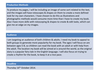Production Methods 
To produce my pages, I will be including an image of some sort related to the text, 
and the images will have rotoscopes & shapes on them to create a more defined 
look for my own characters. I have chosen to do this as illustrations and 
photographic methods would consume more time than I have to create my book. 
Also I have more skills with rotoscoping & shapes to create & edit tasks, which can 
give me an edge on my images. 
Audience 
I am targeting an audience of both children & adults. I need my book to appeal to 
both groups to generate more popularity for my book. The ages I will focus on are 
between ages 5-8, so children can read the book with an adult or with help from 
the adult. The location my book will be aimed at is around the world, as the original 
story is a popular fairy tale in the English language. I will also focus on trying to 
create a rhythm for the book, to keep it at a nice pace. 
Deadline 
Thursday 16th October 2014. 
 