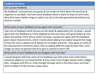 Feedback Summary 
Sum up your feedback. 
My feedback I received was very good, & has made me think about the positives & 
negatives to my book. I do have some feedback which is there to help me with more 
ideas & to have a better range on what I can do to the idea generation & enhance my 
book as a whole. 
Which parts of your feedback do you agree with and why? 
I got a lot of feedback which focuses on the detail & explanations for my book. I would 
agree with this feedback as I have targeted to look into ideas with great details & note 
down everything I think of/use within my book. I would also agree with the feedback 
given about improvements, which include about adding more detail towards the range 
of how the story is played out & details on my target audience. I also agree on some of 
the improvement comments which refer to adding different styles & more font, more 
images to show my general idea & to give it a boost to start it off. 
Which parts of your feedback do you disagree with and why? 
I would disagree with how some of my feedback says that some more information 
should be added on my mood boards, & how some more images would create a bigger 
idea. I disagree with this as I have thought through what is the initial story, and how I 
want to adapt it to be my own unique story. 
 