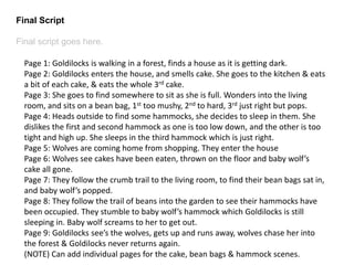 Final Script 
Final script goes here. 
Page 1: Goldilocks is walking in a forest, finds a house as it is getting dark. 
Page 2: Goldilocks enters the house, and smells cake. She goes to the kitchen & eats 
a bit of each cake, & eats the whole 3rd cake. 
Page 3: She goes to find somewhere to sit as she is full. Wonders into the living 
room, and sits on a bean bag, 1st too mushy, 2nd to hard, 3rd just right but pops. 
Page 4: Heads outside to find some hammocks, she decides to sleep in them. She 
dislikes the first and second hammock as one is too low down, and the other is too 
tight and high up. She sleeps in the third hammock which is just right. 
Page 5: Wolves are coming home from shopping. They enter the house 
Page 6: Wolves see cakes have been eaten, thrown on the floor and baby wolf’s 
cake all gone. 
Page 7: They follow the crumb trail to the living room, to find their bean bags sat in, 
and baby wolf’s popped. 
Page 8: They follow the trail of beans into the garden to see their hammocks have 
been occupied. They stumble to baby wolf’s hammock which Goldilocks is still 
sleeping in. Baby wolf screams to her to get out. 
Page 9: Goldilocks see’s the wolves, gets up and runs away, wolves chase her into 
the forest & Goldilocks never returns again. 
(NOTE) Can add individual pages for the cake, bean bags & hammock scenes. 
 