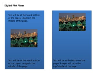 Digital Flat Plans 
Text will be at the top & bottom 
of the pages. Images in the 
middle of the page. 
Text will be at the top & bottom 
of the pages. Images in the 
middle of the page. 
Text will be at the bottom of the 
pages. Images will be in the 
top/middle of the page. 
