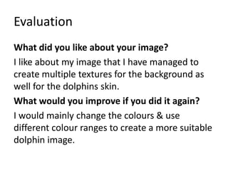Evaluation 
What did you like about your image? 
I like about my image that I have managed to 
create multiple textures for the background as 
well for the dolphins skin. 
What would you improve if you did it again? 
I would mainly change the colours & use 
different colour ranges to create a more suitable 
dolphin image. 
 