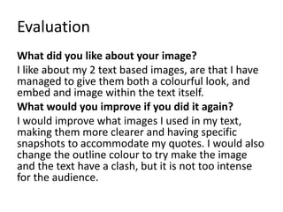 Evaluation 
What did you like about your image? 
I like about my 2 text based images, are that I have 
managed to give them both a colourful look, and 
embed and image within the text itself. 
What would you improve if you did it again? 
I would improve what images I used in my text, 
making them more clearer and having specific 
snapshots to accommodate my quotes. I would also 
change the outline colour to try make the image 
and the text have a clash, but it is not too intense 
for the audience. 
 