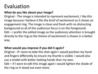Evaluation 
What do you like about your image? 
Original - The image is intended to represent excitement, I like this 
image because I believe it fits the brief of excitement as it shows an 
engagement ring. The image is clean and fresh with no distracting 
background so all of the audiences focus is on the foreground. 
Edit – I prefer the edited image as the audiences attention is brought 
directly to the ring so the theme of excitement is shown in a better 
way. 
What would you improve if you did it again? 
Original - if I were to take this shot again I would position my hand 
and fingers differently to ensure my thumb is visible. I would also 
use a model with better looking hands than my own. 
Edit – if I were to edit this image again I would lighten the shade of 
the ring so it stood out even more. 
 