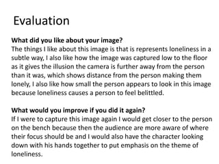 Evaluation 
What did you like about your image? 
The things I like about this image is that is represents loneliness in a 
subtle way, I also like how the image was captured low to the floor 
as it gives the illusion the camera is further away from the person 
than it was, which shows distance from the person making them 
lonely, I also like how small the person appears to look in this image 
because loneliness causes a person to feel belittled. 
What would you improve if you did it again? 
If I were to capture this image again I would get closer to the person 
on the bench because then the audience are more aware of where 
their focus should be and I would also have the character looking 
down with his hands together to put emphasis on the theme of 
loneliness. 
 