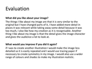 Evaluation 
What did you like about your image? 
The things I like about my image are that it is very similar to the 
original but I have changed parts of it, I have added more detail in 
places it was relevant while taking away some detail because it was 
too much, I also like how my creation as it is recognisable. Another 
thing I like about my image is that the detail gives the image character 
and gives the audience a lot to look at. 
What would you improve if you did it again? 
if I was to create another illustration I would make the image less 
detailed so it is easily repeated and I would use tracing paper if 
necessary to create symmetry in my image. I would also use a wider 
range of colours and shades to make my illustration realistic. 
 