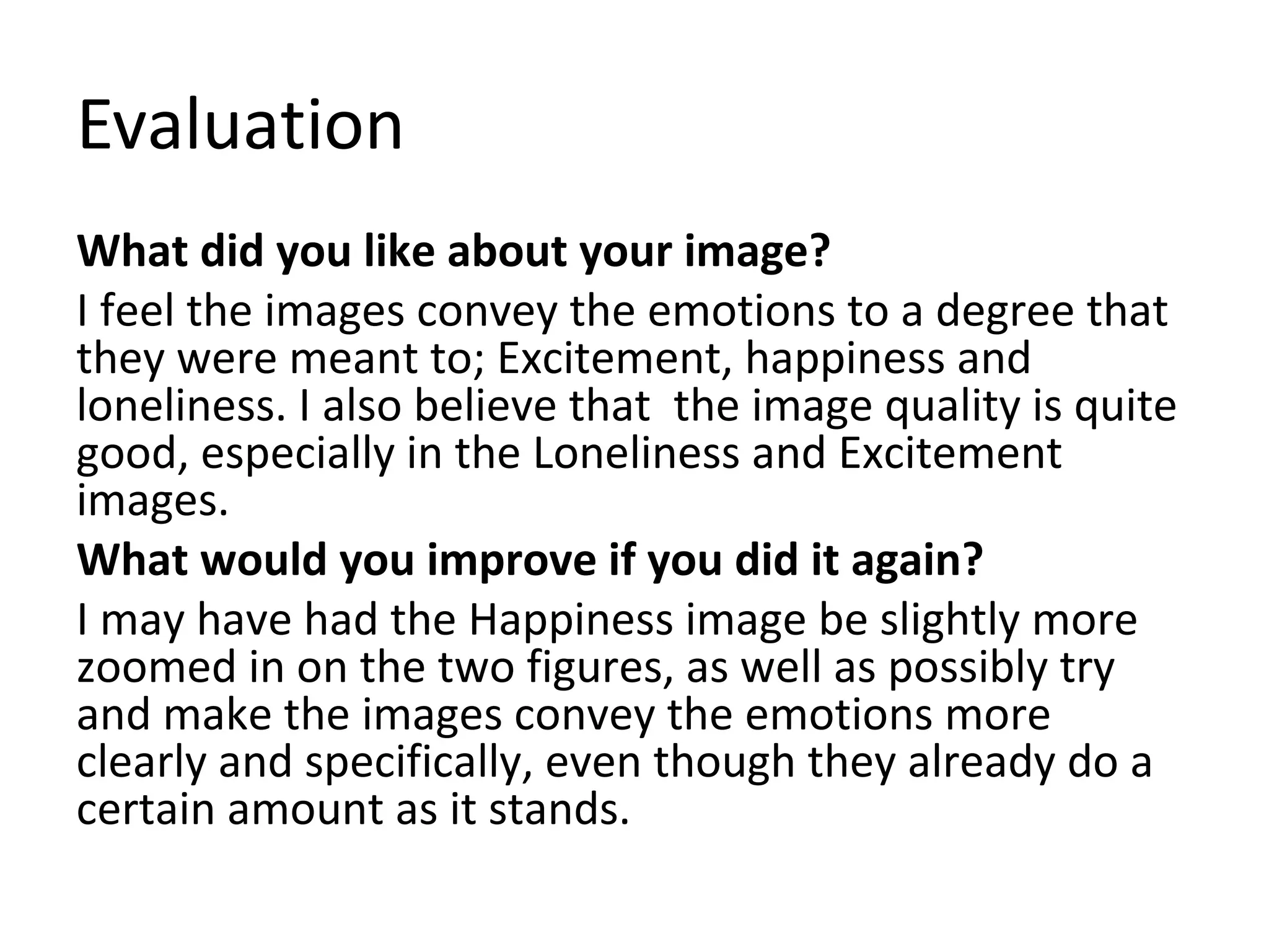 Evaluation 
What did you like about your image? 
I feel the images convey the emotions to a degree that 
they were meant to; Excitement, happiness and 
loneliness. I also believe that the image quality is quite 
good, especially in the Loneliness and Excitement 
images. 
What would you improve if you did it again? 
I may have had the Happiness image be slightly more 
zoomed in on the two figures, as well as possibly try 
and make the images convey the emotions more 
clearly and specifically, even though they already do a 
certain amount as it stands. 
 