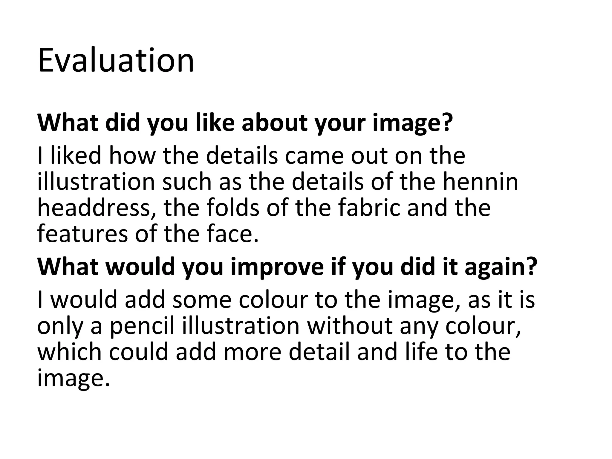 Evaluation 
What did you like about your image? 
I liked how the details came out on the 
illustration such as the details of the hennin 
headdress, the folds of the fabric and the 
features of the face. 
What would you improve if you did it again? 
I would add some colour to the image, as it is 
only a pencil illustration without any colour, 
which could add more detail and life to the 
image. 
 