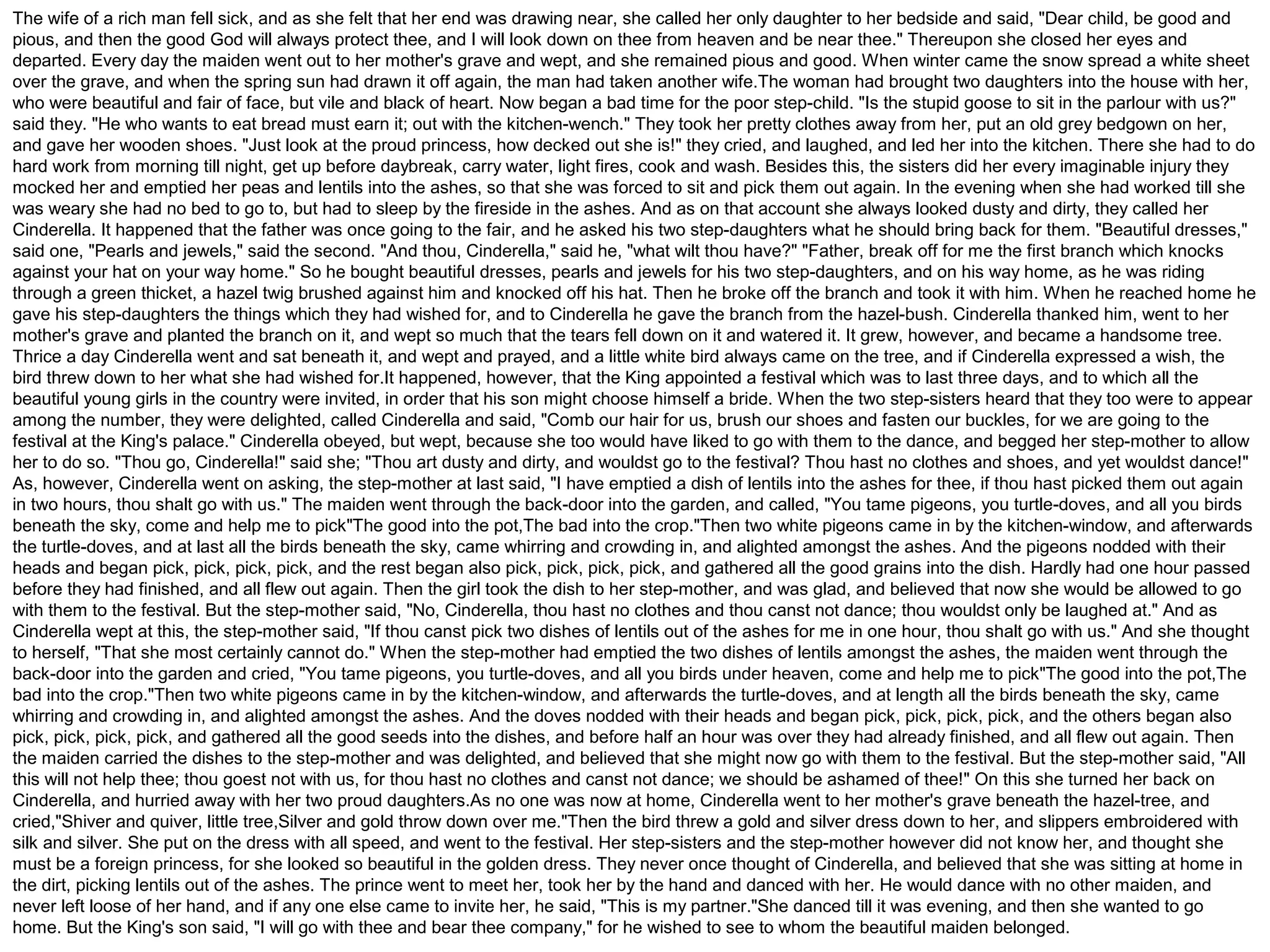 The wife of a rich man fell sick, and as she felt that her end was drawing near, she called her only daughter to her bedside and said, "Dear child, be good and 
pious, and then the good God will always protect thee, and I will look down on thee from heaven and be near thee." Thereupon she closed her eyes and 
departed. Every day the maiden went out to her mother's grave and wept, and she remained pious and good. When winter came the snow spread a white sheet 
over the grave, and when the spring sun had drawn it off again, the man had taken another wife.The woman had brought two daughters into the house with her, 
who were beautiful and fair of face, but vile and black of heart. Now began a bad time for the poor step-child. "Is the stupid goose to sit in the parlour with us?" 
said they. "He who wants to eat bread must earn it; out with the kitchen-wench." They took her pretty clothes away from her, put an old grey bedgown on her, 
and gave her wooden shoes. "Just look at the proud princess, how decked out she is!" they cried, and laughed, and led her into the kitchen. There she had to do 
hard work from morning till night, get up before daybreak, carry water, light fires, cook and wash. Besides this, the sisters did her every imaginable injury they 
mocked her and emptied her peas and lentils into the ashes, so that she was forced to sit and pick them out again. In the evening when she had worked till she 
was weary she had no bed to go to, but had to sleep by the fireside in the ashes. And as on that account she always looked dusty and dirty, they called her 
Cinderella. It happened that the father was once going to the fair, and he asked his two step-daughters what he should bring back for them. "Beautiful dresses," 
said one, "Pearls and jewels," said the second. "And thou, Cinderella," said he, "what wilt thou have?" "Father, break off for me the first branch which knocks 
against your hat on your way home." So he bought beautiful dresses, pearls and jewels for his two step-daughters, and on his way home, as he was riding 
through a green thicket, a hazel twig brushed against him and knocked off his hat. Then he broke off the branch and took it with him. When he reached home he 
gave his step-daughters the things which they had wished for, and to Cinderella he gave the branch from the hazel-bush. Cinderella thanked him, went to her 
mother's grave and planted the branch on it, and wept so much that the tears fell down on it and watered it. It grew, however, and became a handsome tree. 
Thrice a day Cinderella went and sat beneath it, and wept and prayed, and a little white bird always came on the tree, and if Cinderella expressed a wish, the 
bird threw down to her what she had wished for.It happened, however, that the King appointed a festival which was to last three days, and to which all the 
beautiful young girls in the country were invited, in order that his son might choose himself a bride. When the two step-sisters heard that they too were to appear 
among the number, they were delighted, called Cinderella and said, "Comb our hair for us, brush our shoes and fasten our buckles, for we are going to the 
festival at the King's palace." Cinderella obeyed, but wept, because she too would have liked to go with them to the dance, and begged her step-mother to allow 
her to do so. "Thou go, Cinderella!" said she; "Thou art dusty and dirty, and wouldst go to the festival? Thou hast no clothes and shoes, and yet wouldst dance!" 
As, however, Cinderella went on asking, the step-mother at last said, "I have emptied a dish of lentils into the ashes for thee, if thou hast picked them out again 
in two hours, thou shalt go with us." The maiden went through the back-door into the garden, and called, "You tame pigeons, you turtle-doves, and all you birds 
beneath the sky, come and help me to pick"The good into the pot,The bad into the crop."Then two white pigeons came in by the kitchen-window, and afterwards 
the turtle-doves, and at last all the birds beneath the sky, came whirring and crowding in, and alighted amongst the ashes. And the pigeons nodded with their 
heads and began pick, pick, pick, pick, and the rest began also pick, pick, pick, pick, and gathered all the good grains into the dish. Hardly had one hour passed 
before they had finished, and all flew out again. Then the girl took the dish to her step-mother, and was glad, and believed that now she would be allowed to go 
with them to the festival. But the step-mother said, "No, Cinderella, thou hast no clothes and thou canst not dance; thou wouldst only be laughed at." And as 
Cinderella wept at this, the step-mother said, "If thou canst pick two dishes of lentils out of the ashes for me in one hour, thou shalt go with us." And she thought 
to herself, "That she most certainly cannot do." When the step-mother had emptied the two dishes of lentils amongst the ashes, the maiden went through the 
back-door into the garden and cried, "You tame pigeons, you turtle-doves, and all you birds under heaven, come and help me to pick"The good into the pot,The 
bad into the crop."Then two white pigeons came in by the kitchen-window, and afterwards the turtle-doves, and at length all the birds beneath the sky, came 
whirring and crowding in, and alighted amongst the ashes. And the doves nodded with their heads and began pick, pick, pick, pick, and the others began also 
pick, pick, pick, pick, and gathered all the good seeds into the dishes, and before half an hour was over they had already finished, and all flew out again. Then 
the maiden carried the dishes to the step-mother and was delighted, and believed that she might now go with them to the festival. But the step-mother said, "All 
this will not help thee; thou goest not with us, for thou hast no clothes and canst not dance; we should be ashamed of thee!" On this she turned her back on 
Cinderella, and hurried away with her two proud daughters.As no one was now at home, Cinderella went to her mother's grave beneath the hazel-tree, and 
cried,"Shiver and quiver, little tree,Silver and gold throw down over me."Then the bird threw a gold and silver dress down to her, and slippers embroidered with 
silk and silver. She put on the dress with all speed, and went to the festival. Her step-sisters and the step-mother however did not know her, and thought she 
must be a foreign princess, for she looked so beautiful in the golden dress. They never once thought of Cinderella, and believed that she was sitting at home in 
the dirt, picking lentils out of the ashes. The prince went to meet her, took her by the hand and danced with her. He would dance with no other maiden, and 
never left loose of her hand, and if any one else came to invite her, he said, "This is my partner."She danced till it was evening, and then she wanted to go 
home. But the King's son said, "I will go with thee and bear thee company," for he wished to see to whom the beautiful maiden belonged. 
 
