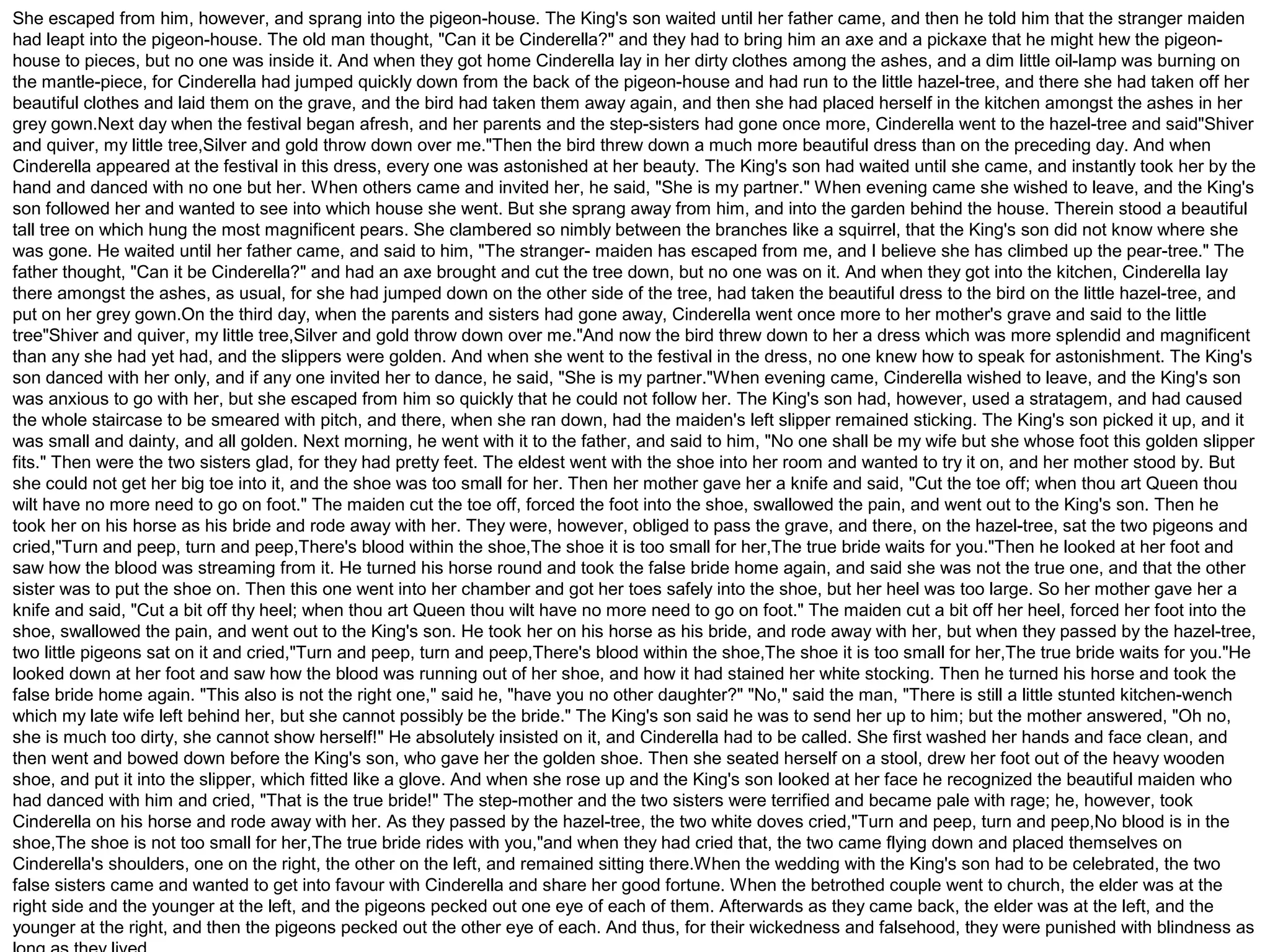 She escaped from him, however, and sprang into the pigeon-house. The King's son waited until her father came, and then he told him that the stranger maiden 
had leapt into the pigeon-house. The old man thought, "Can it be Cinderella?" and they had to bring him an axe and a pickaxe that he might hew the pigeon-house 
to pieces, but no one was inside it. And when they got home Cinderella lay in her dirty clothes among the ashes, and a dim little oil-lamp was burning on 
the mantle-piece, for Cinderella had jumped quickly down from the back of the pigeon-house and had run to the little hazel-tree, and there she had taken off her 
beautiful clothes and laid them on the grave, and the bird had taken them away again, and then she had placed herself in the kitchen amongst the ashes in her 
grey gown.Next day when the festival began afresh, and her parents and the step-sisters had gone once more, Cinderella went to the hazel-tree and said"Shiver 
and quiver, my little tree,Silver and gold throw down over me."Then the bird threw down a much more beautiful dress than on the preceding day. And when 
Cinderella appeared at the festival in this dress, every one was astonished at her beauty. The King's son had waited until she came, and instantly took her by the 
hand and danced with no one but her. When others came and invited her, he said, "She is my partner." When evening came she wished to leave, and the King's 
son followed her and wanted to see into which house she went. But she sprang away from him, and into the garden behind the house. Therein stood a beautiful 
tall tree on which hung the most magnificent pears. She clambered so nimbly between the branches like a squirrel, that the King's son did not know where she 
was gone. He waited until her father came, and said to him, "The stranger- maiden has escaped from me, and I believe she has climbed up the pear-tree." The 
father thought, "Can it be Cinderella?" and had an axe brought and cut the tree down, but no one was on it. And when they got into the kitchen, Cinderella lay 
there amongst the ashes, as usual, for she had jumped down on the other side of the tree, had taken the beautiful dress to the bird on the little hazel-tree, and 
put on her grey gown.On the third day, when the parents and sisters had gone away, Cinderella went once more to her mother's grave and said to the little 
tree"Shiver and quiver, my little tree,Silver and gold throw down over me."And now the bird threw down to her a dress which was more splendid and magnificent 
than any she had yet had, and the slippers were golden. And when she went to the festival in the dress, no one knew how to speak for astonishment. The King's 
son danced with her only, and if any one invited her to dance, he said, "She is my partner."When evening came, Cinderella wished to leave, and the King's son 
was anxious to go with her, but she escaped from him so quickly that he could not follow her. The King's son had, however, used a stratagem, and had caused 
the whole staircase to be smeared with pitch, and there, when she ran down, had the maiden's left slipper remained sticking. The King's son picked it up, and it 
was small and dainty, and all golden. Next morning, he went with it to the father, and said to him, "No one shall be my wife but she whose foot this golden slipper 
fits." Then were the two sisters glad, for they had pretty feet. The eldest went with the shoe into her room and wanted to try it on, and her mother stood by. But 
she could not get her big toe into it, and the shoe was too small for her. Then her mother gave her a knife and said, "Cut the toe off; when thou art Queen thou 
wilt have no more need to go on foot." The maiden cut the toe off, forced the foot into the shoe, swallowed the pain, and went out to the King's son. Then he 
took her on his horse as his bride and rode away with her. They were, however, obliged to pass the grave, and there, on the hazel-tree, sat the two pigeons and 
cried,"Turn and peep, turn and peep,There's blood within the shoe,The shoe it is too small for her,The true bride waits for you."Then he looked at her foot and 
saw how the blood was streaming from it. He turned his horse round and took the false bride home again, and said she was not the true one, and that the other 
sister was to put the shoe on. Then this one went into her chamber and got her toes safely into the shoe, but her heel was too large. So her mother gave her a 
knife and said, "Cut a bit off thy heel; when thou art Queen thou wilt have no more need to go on foot." The maiden cut a bit off her heel, forced her foot into the 
shoe, swallowed the pain, and went out to the King's son. He took her on his horse as his bride, and rode away with her, but when they passed by the hazel-tree, 
two little pigeons sat on it and cried,"Turn and peep, turn and peep,There's blood within the shoe,The shoe it is too small for her,The true bride waits for you."He 
looked down at her foot and saw how the blood was running out of her shoe, and how it had stained her white stocking. Then he turned his horse and took the 
false bride home again. "This also is not the right one," said he, "have you no other daughter?" "No," said the man, "There is still a little stunted kitchen-wench 
which my late wife left behind her, but she cannot possibly be the bride." The King's son said he was to send her up to him; but the mother answered, "Oh no, 
she is much too dirty, she cannot show herself!" He absolutely insisted on it, and Cinderella had to be called. She first washed her hands and face clean, and 
then went and bowed down before the King's son, who gave her the golden shoe. Then she seated herself on a stool, drew her foot out of the heavy wooden 
shoe, and put it into the slipper, which fitted like a glove. And when she rose up and the King's son looked at her face he recognized the beautiful maiden who 
had danced with him and cried, "That is the true bride!" The step-mother and the two sisters were terrified and became pale with rage; he, however, took 
Cinderella on his horse and rode away with her. As they passed by the hazel-tree, the two white doves cried,"Turn and peep, turn and peep,No blood is in the 
shoe,The shoe is not too small for her,The true bride rides with you,"and when they had cried that, the two came flying down and placed themselves on 
Cinderella's shoulders, one on the right, the other on the left, and remained sitting there.When the wedding with the King's son had to be celebrated, the two 
false sisters came and wanted to get into favour with Cinderella and share her good fortune. When the betrothed couple went to church, the elder was at the 
right side and the younger at the left, and the pigeons pecked out one eye of each of them. Afterwards as they came back, the elder was at the left, and the 
younger at the right, and then the pigeons pecked out the other eye of each. And thus, for their wickedness and falsehood, they were punished with blindness as 
long as they lived. 
 