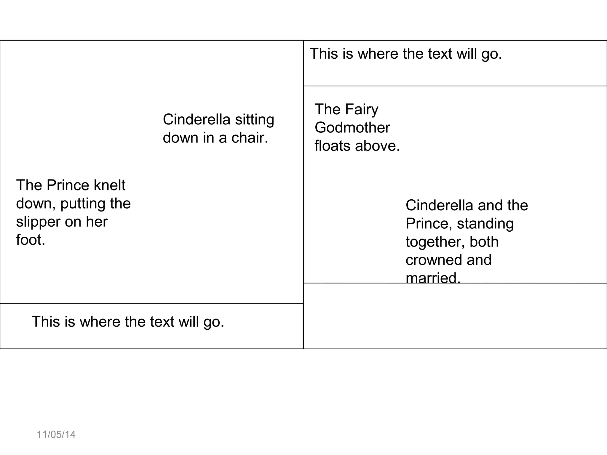 11/05/14 
Cinderella sitting 
down in a chair. 
The Prince knelt 
down, putting the 
slipper on her 
foot. 
This is where the text will go. 
This is where the text will go. 
Cinderella and the 
Prince, standing 
together, both 
crowned and 
married. 
The Fairy 
Godmother 
floats above. 
