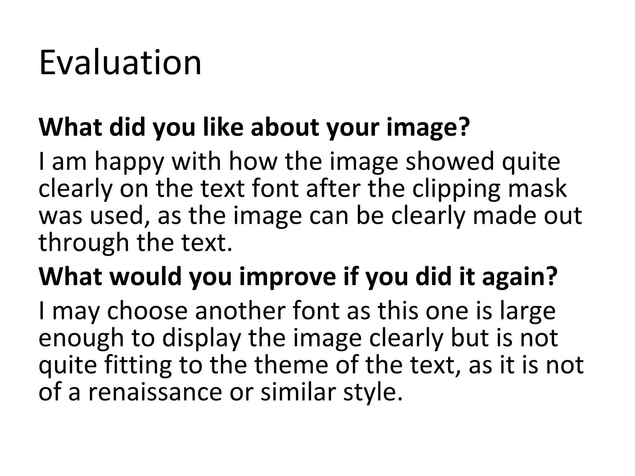 Evaluation 
What did you like about your image? 
I am happy with how the image showed quite 
clearly on the text font after the clipping mask 
was used, as the image can be clearly made out 
through the text. 
What would you improve if you did it again? 
I may choose another font as this one is large 
enough to display the image clearly but is not 
quite fitting to the theme of the text, as it is not 
of a renaissance or similar style. 
 