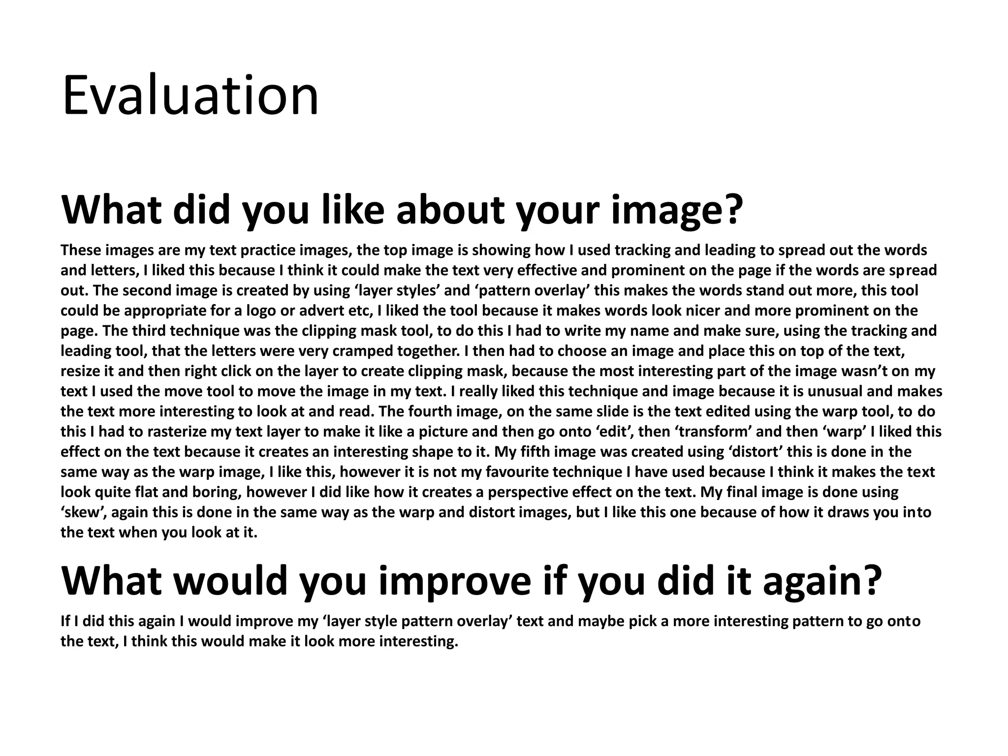 Evaluation 
What did you like about your image? 
These images are my text practice images, the top image is showing how I used tracking and leading to spread out the words 
and letters, I liked this because I think it could make the text very effective and prominent on the page if the words are spread 
out. The second image is created by using ‘layer styles’ and ‘pattern overlay’ this makes the words stand out more, this tool 
could be appropriate for a logo or advert etc, I liked the tool because it makes words look nicer and more prominent on the 
page. The third technique was the clipping mask tool, to do this I had to write my name and make sure, using the tracking and 
leading tool, that the letters were very cramped together. I then had to choose an image and place this on top of the text, 
resize it and then right click on the layer to create clipping mask, because the most interesting part of the image wasn’t on my 
text I used the move tool to move the image in my text. I really liked this technique and image because it is unusual and makes 
the text more interesting to look at and read. The fourth image, on the same slide is the text edited using the warp tool, to do 
this I had to rasterize my text layer to make it like a picture and then go onto ‘edit’, then ‘transform’ and then ‘warp’ I liked this 
effect on the text because it creates an interesting shape to it. My fifth image was created using ‘distort’ this is done in the 
same way as the warp image, I like this, however it is not my favourite technique I have used because I think it makes the text 
look quite flat and boring, however I did like how it creates a perspective effect on the text. My final image is done using 
‘skew’, again this is done in the same way as the warp and distort images, but I like this one because of how it draws you into 
the text when you look at it. 
What would you improve if you did it again? 
If I did this again I would improve my ‘layer style pattern overlay’ text and maybe pick a more interesting pattern to go onto 
the text, I think this would make it look more interesting. 
 