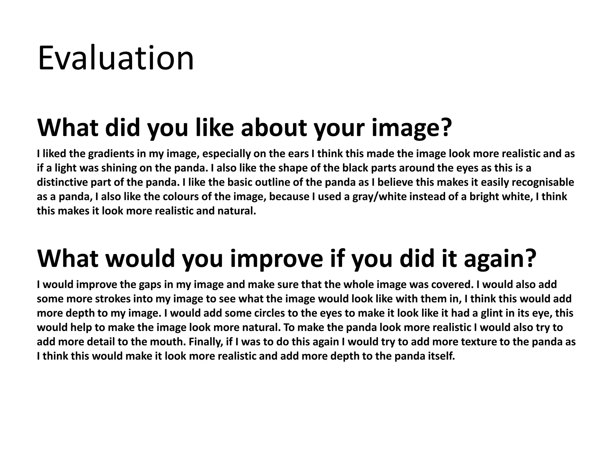 Evaluation 
What did you like about your image? 
I liked the gradients in my image, especially on the ears I think this made the image look more realistic and as 
if a light was shining on the panda. I also like the shape of the black parts around the eyes as this is a 
distinctive part of the panda. I like the basic outline of the panda as I believe this makes it easily recognisable 
as a panda, I also like the colours of the image, because I used a gray/white instead of a bright white, I think 
this makes it look more realistic and natural. 
What would you improve if you did it again? 
I would improve the gaps in my image and make sure that the whole image was covered. I would also add 
some more strokes into my image to see what the image would look like with them in, I think this would add 
more depth to my image. I would add some circles to the eyes to make it look like it had a glint in its eye, this 
would help to make the image look more natural. To make the panda look more realistic I would also try to 
add more detail to the mouth. Finally, if I was to do this again I would try to add more texture to the panda as 
I think this would make it look more realistic and add more depth to the panda itself. 
 