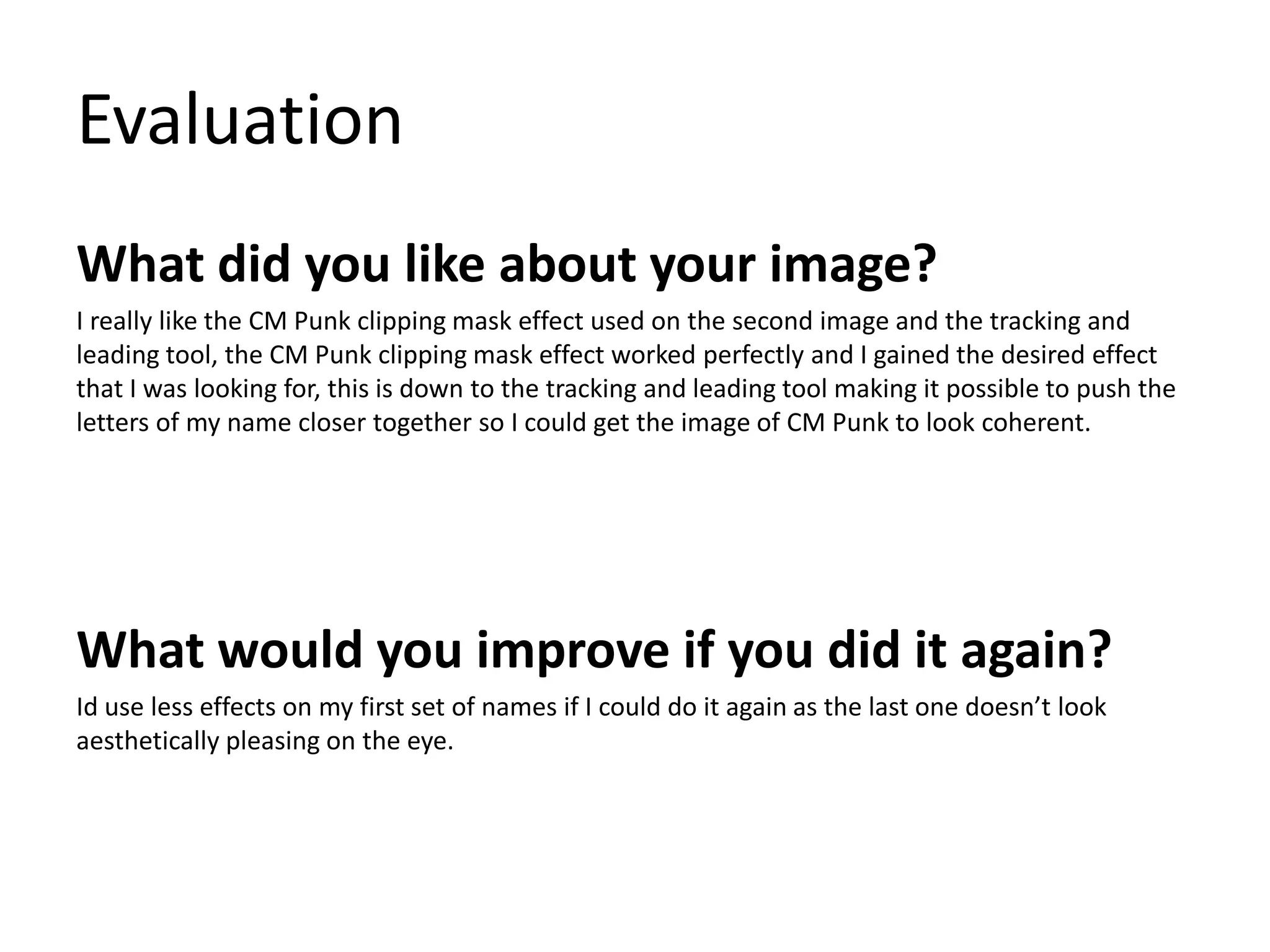 Evaluation 
What did you like about your image? 
I really like the CM Punk clipping mask effect used on the second image and the tracking and 
leading tool, the CM Punk clipping mask effect worked perfectly and I gained the desired effect 
that I was looking for, this is down to the tracking and leading tool making it possible to push the 
letters of my name closer together so I could get the image of CM Punk to look coherent. 
What would you improve if you did it again? 
Id use less effects on my first set of names if I could do it again as the last one doesn’t look 
aesthetically pleasing on the eye. 
 