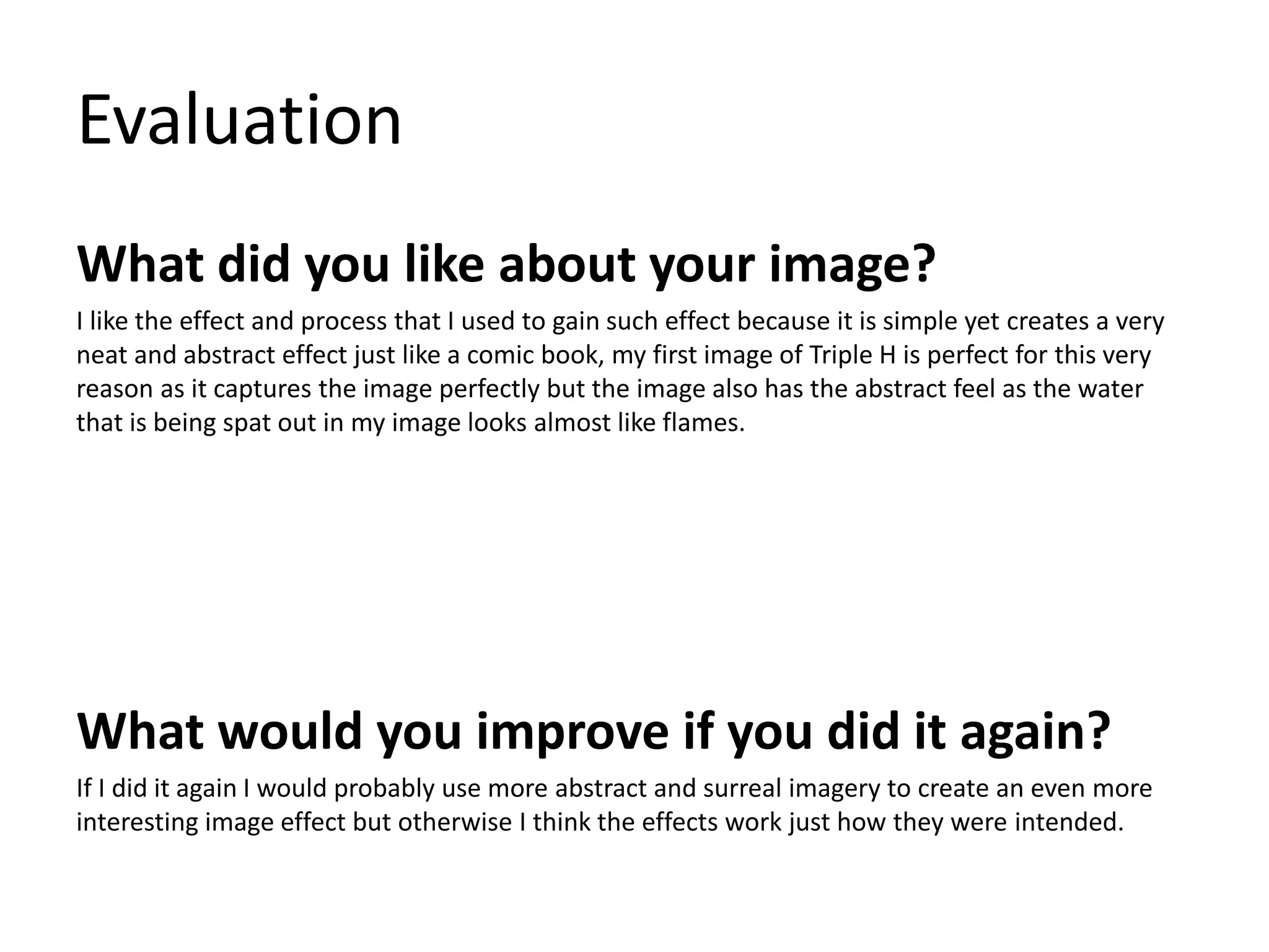 Evaluation 
What did you like about your image? 
I like the effect and process that I used to gain such effect because it is simple yet creates a very 
neat and abstract effect just like a comic book, my first image of Triple H is perfect for this very 
reason as it captures the image perfectly but the image also has the abstract feel as the water 
that is being spat out in my image looks almost like flames. 
What would you improve if you did it again? 
If I did it again I would probably use more abstract and surreal imagery to create an even more 
interesting image effect but otherwise I think the effects work just how they were intended. 
 