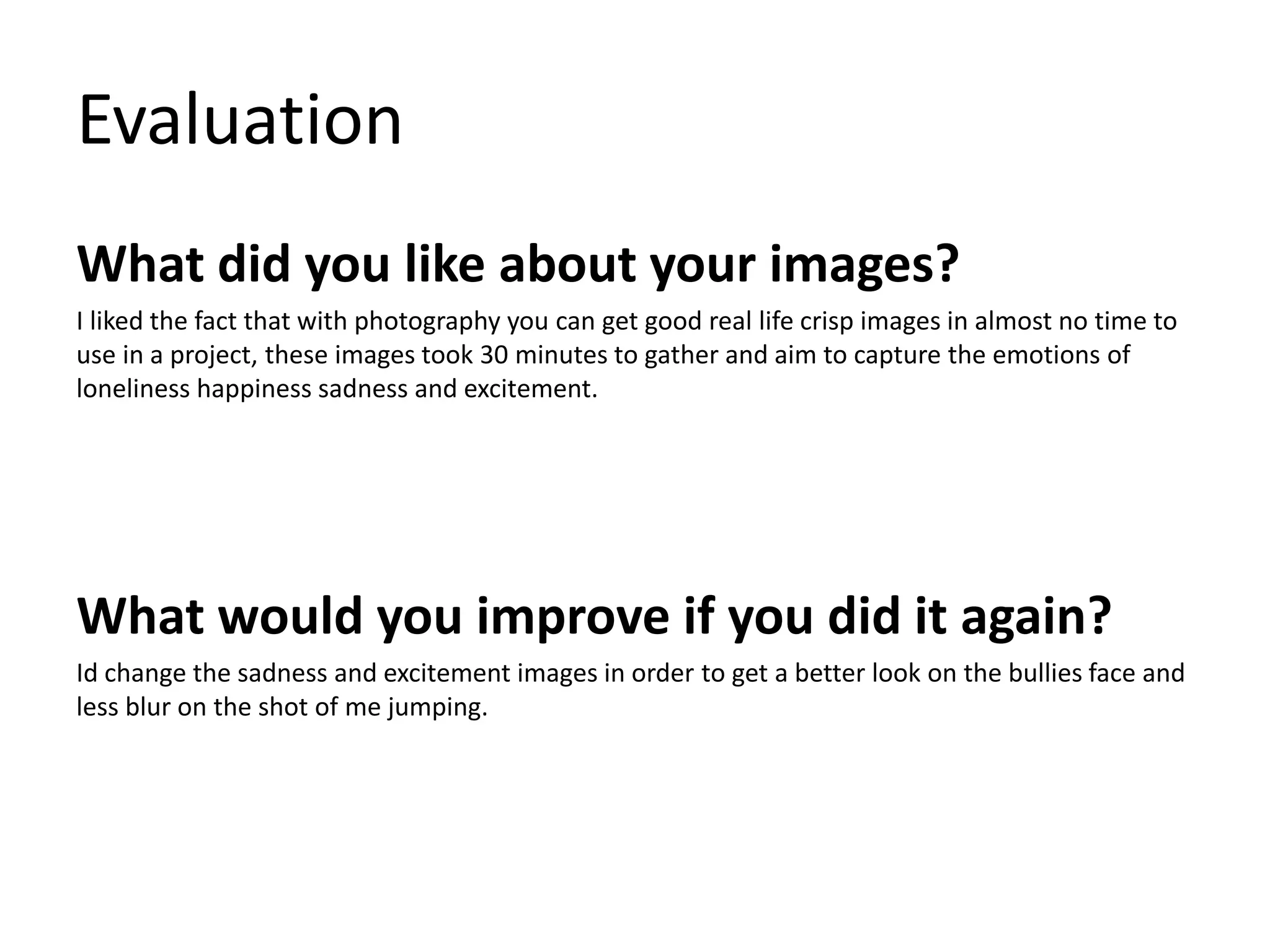 Evaluation 
What did you like about your images? 
I liked the fact that with photography you can get good real life crisp images in almost no time to 
use in a project, these images took 30 minutes to gather and aim to capture the emotions of 
loneliness happiness sadness and excitement. 
What would you improve if you did it again? 
Id change the sadness and excitement images in order to get a better look on the bullies face and 
less blur on the shot of me jumping. 
 