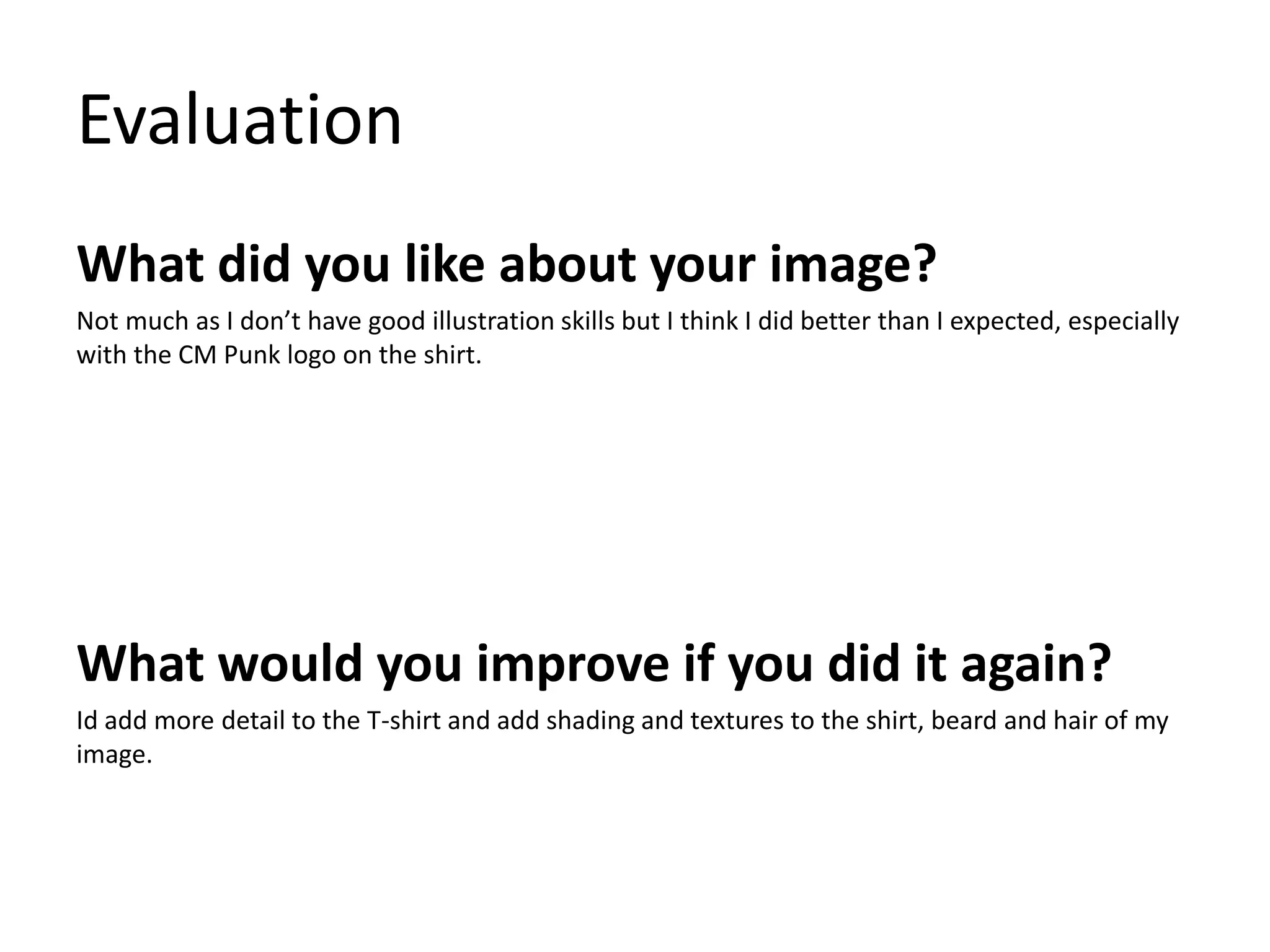 Evaluation 
What did you like about your image? 
Not much as I don’t have good illustration skills but I think I did better than I expected, especially 
with the CM Punk logo on the shirt. 
What would you improve if you did it again? 
Id add more detail to the T-shirt and add shading and textures to the shirt, beard and hair of my 
image. 
 