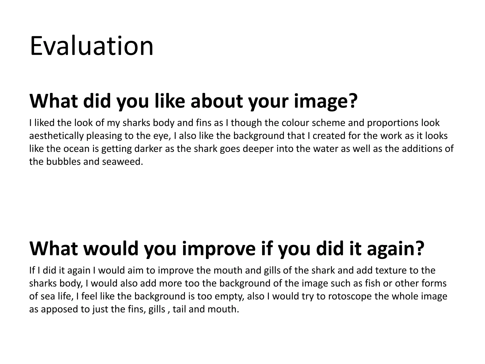 Evaluation 
What did you like about your image? 
I liked the look of my sharks body and fins as I though the colour scheme and proportions look 
aesthetically pleasing to the eye, I also like the background that I created for the work as it looks 
like the ocean is getting darker as the shark goes deeper into the water as well as the additions of 
the bubbles and seaweed. 
What would you improve if you did it again? 
If I did it again I would aim to improve the mouth and gills of the shark and add texture to the 
sharks body, I would also add more too the background of the image such as fish or other forms 
of sea life, I feel like the background is too empty, also I would try to rotoscope the whole image 
as apposed to just the fins, gills , tail and mouth. 
 