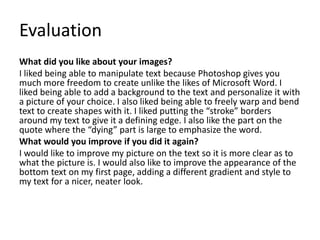 Evaluation 
What did you like about your images? 
I liked being able to manipulate text because Photoshop gives you 
much more freedom to create unlike the likes of Microsoft Word. I 
liked being able to add a background to the text and personalize it with 
a picture of your choice. I also liked being able to freely warp and bend 
text to create shapes with it. I liked putting the “stroke” borders 
around my text to give it a defining edge. I also like the part on the 
quote where the “dying” part is large to emphasize the word. 
What would you improve if you did it again? 
I would like to improve my picture on the text so it is more clear as to 
what the picture is. I would also like to improve the appearance of the 
bottom text on my first page, adding a different gradient and style to 
my text for a nicer, neater look. 
 
