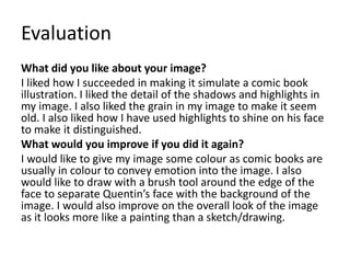 Evaluation 
What did you like about your image? 
I liked how I succeeded in making it simulate a comic book 
illustration. I liked the detail of the shadows and highlights in 
my image. I also liked the grain in my image to make it seem 
old. I also liked how I have used highlights to shine on his face 
to make it distinguished. 
What would you improve if you did it again? 
I would like to give my image some colour as comic books are 
usually in colour to convey emotion into the image. I also 
would like to draw with a brush tool around the edge of the 
face to separate Quentin’s face with the background of the 
image. I would also improve on the overall look of the image 
as it looks more like a painting than a sketch/drawing. 
 