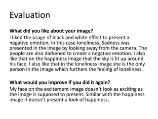 Evaluation 
What did you like about your image? 
I liked the usage of black and white effect to present a 
negative emotion, in this case loneliness. Sadness was 
presented in the image by looking away from the camera. The 
people are also darkened to create a negative emotion. I also 
like that on the happiness image that the sky is lit up around 
his face. I also like that in the loneliness image she is the only 
person in the image which furthers the feeling of loneliness. 
What would you improve if you did it again? 
My face on the excitement image doesn’t look as exciting as 
the image is supposed to present. Similar with the happiness 
image it doesn’t present a look of happiness. 
 