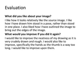 Evaluation 
What did you like about your image? 
I like how it looks relatively like the source image. I like 
how I have drawn him stood in a pose, rather than stood 
in one place. I also liked how I have outlined the image to 
bring out the edges of the image. 
What would you improve if you did it again? 
I would like to improve the neatness of my drawing as it is 
very crudely drawn and rough. I would also like to 
improve, specifically the hands as the thumb is a way too 
long. I would like to improve upon them. 
 