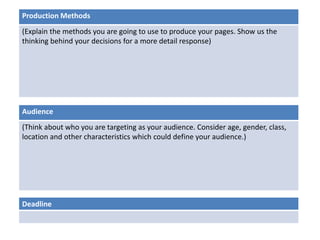 Production Methods 
(Explain the methods you are going to use to produce your pages. Show us the 
thinking behind your decisions for a more detail response) 
Audience 
(Think about who you are targeting as your audience. Consider age, gender, class, 
location and other characteristics which could define your audience.) 
Deadline 
 