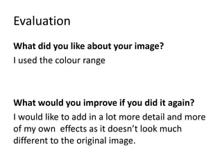 Evaluation 
What did you like about your image? 
I used the colour range 
What would you improve if you did it again? 
I would like to add in a lot more detail and more 
of my own effects as it doesn’t look much 
different to the original image. 
 