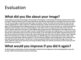 Evaluation 
What did you like about your image? 
These images are my text practice images, the top image is showing how I used tracking and leading to spread out the words 
and letters, I liked this because I think it could make the text very effective and prominent on the page if the words are spread 
out. The second image is created by using ‘layer styles’ and ‘pattern overlay’ this makes the words stand out more, this tool 
could be appropriate for a logo or advert etc, I liked the tool because it makes words look nicer and more prominent on the 
page. The third technique was the clipping mask tool, to do this I had to write my name and make sure, using the tracking and 
leading tool, that the letters were very cramped together. I then had to choose an image and place this on top of the text, 
resize it and then right click on the layer to create clipping mask, because the most interesting part of the image wasn’t on my 
text I used the move tool to move the image in my text. I really liked this technique and image because it is unusual and makes 
the text more interesting to look at and read. The fourth image, on the same slide is the text edited using the warp tool, to do 
this I had to rasterize my text layer to make it like a picture and then go onto ‘edit’, then ‘transform’ and then ‘warp’ I liked this 
effect on the text because it creates an interesting shape to it. My fifth image was created using ‘distort’ this is done in the 
same way as the warp image, I like this, however it is not my favourite technique I have used because I think it makes the text 
look quite flat and boring, however I did like how it creates a perspective effect on the text. My final image is done using 
‘skew’, again this is done in the same way as the warp and distort images, but I like this one because of how it draws you into 
the text when you look at it. 
What would you improve if you did it again? 
If I did this again I would improve my ‘layer style pattern overlay’ text and maybe pick a more interesting pattern to go onto 
the text, I think this would make it look more interesting. 
 