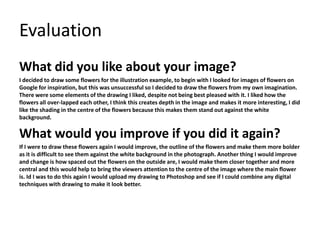 Evaluation 
What did you like about your image? 
I decided to draw some flowers for the illustration example, to begin with I looked for images of flowers on 
Google for inspiration, but this was unsuccessful so I decided to draw the flowers from my own imagination. 
There were some elements of the drawing I liked, despite not being best pleased with it. I liked how the 
flowers all over-lapped each other, I think this creates depth in the image and makes it more interesting, I did 
like the shading in the centre of the flowers because this makes them stand out against the white 
background. 
What would you improve if you did it again? 
If I were to draw these flowers again I would improve, the outline of the flowers and make them more bolder 
as it is difficult to see them against the white background in the photograph. Another thing I would improve 
and change is how spaced out the flowers on the outside are, I would make them closer together and more 
central and this would help to bring the viewers attention to the centre of the image where the main flower 
is. Id I was to do this again I would upload my drawing to Photoshop and see if I could combine any digital 
techniques with drawing to make it look better. 
 